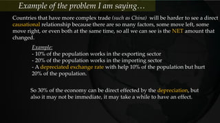 Countries that have more complex trade (such as China) will be harder to see a direct
causational relationship because there are so many factors, some move left, some
move right, or even both at the same time, so all we can see is the NET amount that
changed.
Example:
- 10% of the population works in the exporting sector
- 20% of the population works in the importing sector
- A depreciated exchange rate with help 10% of the population but hurt
20% of the population.
So 30% of the economy can be direct effected by the depreciation, but
also it may not be immediate, it may take a while to have an effect.
Example of the problem I am saying…
 