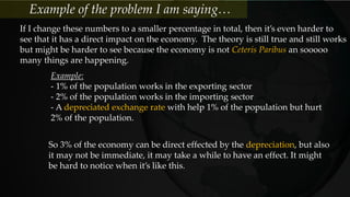 If I change these numbers to a smaller percentage in total, then it’s even harder to
see that it has a direct impact on the economy. The theory is still true and still works
but might be harder to see because the economy is not Ceteris Paribus an sooooo
many things are happening.
Example:
- 1% of the population works in the exporting sector
- 2% of the population works in the importing sector
- A depreciated exchange rate with help 1% of the population but hurt
2% of the population.
So 3% of the economy can be direct effected by the depreciation, but also
it may not be immediate, it may take a while to have an effect. It might
be hard to notice when it’s like this.
Example of the problem I am saying…
 