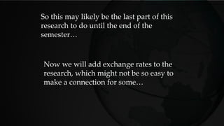 So this may likely be the last part of this
research to do until the end of the
semester…
Now we will add exchange rates to the
research, which might not be so easy to
make a connection for some…
 