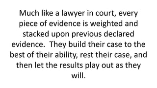 Much like a lawyer in court, every
piece of evidence is weighted and
stacked upon previous declared
evidence. They build t...