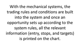 With the mechanical systems, the
trading rules and conditions are built
into the system and once an
opportunity sets up ac...