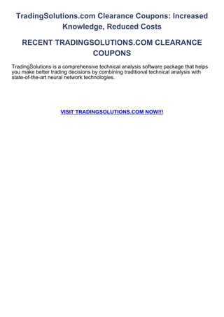 TradingSolutions.com Clearance Coupons: Increased
             Knowledge, Reduced Costs

    RECENT TRADINGSOLUTIONS.COM CLEARANCE
                   COUPONS
TradingSolutions is a comprehensive technical analysis software package that helps
you make better trading decisions by combining traditional technical analysis with
state-of-the-art neural network technologies.




                    VISIT TRADINGSOLUTIONS.COM NOW!!!
 