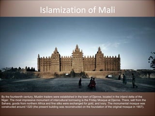 Islamization of Mali By the fourteenth century, Muslim traders were established in the town of Djenne, located in the inland delta of the Niger. The most impressive monument of intercultural borrowing is the Friday Mosque at Djenne. There, salt from the Sahara, goods from northern Africa and fine silks were exchanged for gold, and ivory. The monumental mosque was constructed around 1320 (the present building was reconstructed on the foundation of the original mosque in 1907).  