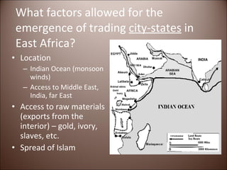 What factors allowed for the emergence of trading  city-states  in East Africa? Location Indian Ocean (monsoon winds) Access to Middle East, India, far East Access to raw materials (exports from the interior) – gold, ivory, slaves, etc. Spread of Islam 