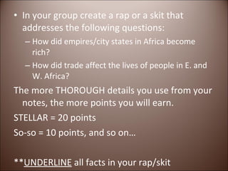 In your group create a rap or a skit that addresses the following questions: How did empires/city states in Africa become rich? How did trade affect the lives of people in E. and W. Africa? The more THOROUGH details you use from your notes, the more points you will earn. STELLAR = 20 points So-so = 10 points, and so on… ** UNDERLINE  all facts in your rap/skit 