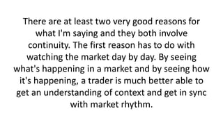 There are at least two very good reasons for
what I'm saying and they both involve
continuity. The first reason has to do with
watching the market day by day. By seeing
what's happening in a market and by seeing how
it's happening, a trader is much better able to
get an understanding of context and get in sync
with market rhythm.

 