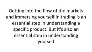 Getting into the flow of the markets
and immersing yourself in trading is an
essential step in understanding a
specific product. But it's also an
essential step in understanding
yourself

 