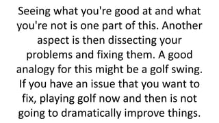 Seeing what you're good at and what
you're not is one part of this. Another
aspect is then dissecting your
problems and fixing them. A good
analogy for this might be a golf swing.
If you have an issue that you want to
fix, playing golf now and then is not
going to dramatically improve things.

 