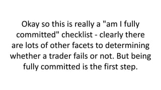 Okay so this is really a "am I fully
committed" checklist - clearly there
are lots of other facets to determining
whether a trader fails or not. But being
fully committed is the first step.

 