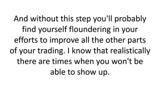 And without this step you'll probably
find yourself floundering in your
efforts to improve all the other parts
of your trading. I know that realistically
there are times when you won't be
able to show up.

 
