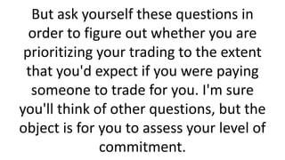 But ask yourself these questions in
order to figure out whether you are
prioritizing your trading to the extent
that you'd expect if you were paying
someone to trade for you. I'm sure
you'll think of other questions, but the
object is for you to assess your level of
commitment.

 
