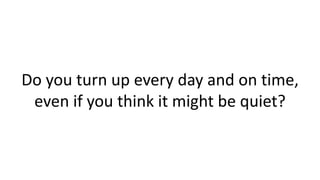 Do you turn up every day and on time,
even if you think it might be quiet?

 
