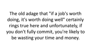 The old adage that "if a job's worth
doing, it's worth doing well" certainly
rings true here and unfortunately, if
you don't fully commit, you're likely to
be wasting your time and money.

 