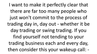 I want to make it perfectly clear that
there are far too many people who
just won't commit to the process of
trading day in, day out - whether it be
day trading or swing trading. If you
find yourself not tending to your
trading business each and every day,
then consider this your wakeup call: -

 