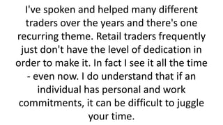 I've spoken and helped many different
traders over the years and there's one
recurring theme. Retail traders frequently
just don't have the level of dedication in
order to make it. In fact I see it all the time
- even now. I do understand that if an
individual has personal and work
commitments, it can be difficult to juggle
your time.

 