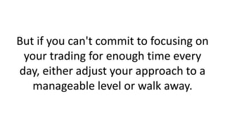 But if you can't commit to focusing on
your trading for enough time every
day, either adjust your approach to a
manageable level or walk away.

 
