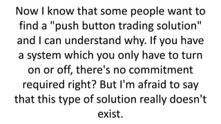 Now I know that some people want to
find a "push button trading solution"
and I can understand why. If you have
a system which you only have to turn
on or off, there's no commitment
required right? But I'm afraid to say
that this type of solution really doesn't
exist.

 