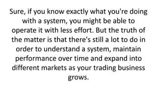 Sure, if you know exactly what you're doing
with a system, you might be able to
operate it with less effort. But the truth of
the matter is that there's still a lot to do in
order to understand a system, maintain
performance over time and expand into
different markets as your trading business
grows.

 