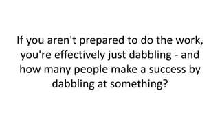 If you aren't prepared to do the work,
you're effectively just dabbling - and
how many people make a success by
dabbling at something?

 