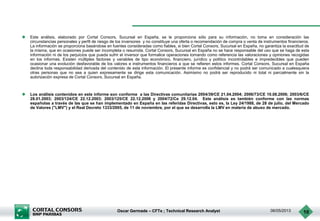 Oscar Germade – CFTe ; Technical Research Analyst 06/05/2013 10
 Este análisis, elaborado por Cortal Consors, Sucursal en España, se le proporciona sólo para su información, no toma en consideración las
circunstancias personales y perfil de riesgo de los inversores y no constituye una oferta o recomendación de compra o venta de instrumentos financieros.
La información se proporciona basándose en fuentes consideradas como fiables, si bien Cortal Consors, Sucursal en España, no garantiza la exactitud de
la misma, que en ocasiones puede ser incompleta o resumida. Cortal Consors, Sucursal en España no se hace responsable del uso que se haga de esta
información ni de los perjuicios que pueda sufrir el inversor que formalice operaciones tomando como referencia las valoraciones y opiniones recogidas
en los informes. Existen múltiples factores y variables de tipo económico, financiero, jurídico y político incontrolables e impredecibles que pueden
ocasionar una evolución desfavorable de los valores e instrumentos financieros a que se refieren estos informes. Cortal Consors, Sucursal en España
declina toda responsabilidad derivada del contenido de esta información. El presente informe es confidencial y no podrá ser comunicado a cualesquiera
otras personas que no sea a quien expresamente se dirige esta comunicación. Asimismo no podrá ser reproducido ni total ni parcialmente sin la
autorización expresa de Cortal Consors, Sucursal en España.
 Los análisis contenidos en este informe son conforme a las Directivas comunitarias 2004/39/CE 21.04.2004; 2006/73/CE 10.08.2006; 2003/6/CE
28.01.2003; 2003/124/CE 22.12.2003; 2003/125/CE 22.12.2006 y 2004/72/Ce 29.12.04. Este análisis es también conforme con las normas
españolas a través de las que se han implementado en España en las referidas Directivas, esto es, la Ley 24/1988, de 28 de julio, del Mercado
de Valores ("LMV") y el Real Decreto 1333/2005, de 11 de noviembre, por el que se desarrolla la LMV en materia de abuso de mercado.
 