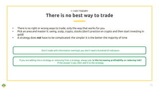 • There is no right or wrong ways to trade, only the way that works for you
• Pick an area and master it: swing, scalp, crypto, stocks (don’t practice on crypto and then start investing in
gold)
• A strategy does not have to be complicated: the simpler it is the better the majority of time
There is no best way to trade
Don’t trade with information overload, you don’t need a hundred of indicators
1.1 KEY THEORY
If you are adding into a strategy or removing from a strategy, always ask: is this increasing profitability or reducing risk?
If the answer is yes, then add it to the strategy
24
 