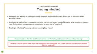 • Emotions and feelings in trading are something that professional traders do not get or block out when
entering trades
• Professional traders feel a connection with the market and have a knack of knowing what is going to happen
next (information, knowledge and edges seem to come out of nowhere)
• Trading is effortless “knowing without knowing how I know”
Trading mindset
2.3. PSYCHOLOGY IN TRADING
71
Professionals know that they don’t have any control over the market, but they start to “know without knowing”
Even after a positive winning streak, if you feel too powerful and unstoppable, take a break and come back with a new mindset.
Don’t be too greedy!
 