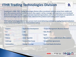 ITHR Trading Technologies Division Established in 2008, ITHR’s Trading Technologies Division offers recruitment solutions across front, middle and back office systems and the financial products they support. Led by a manager with experience as an Interdealer Broker for some of the world’s largest and most respected organisations, each of our Consultants are specialists in vertical technologies and are trained to fully understand the products each trading system supports.  ITHR Trading Technologies Division has a proven track record delivering candidates to leading financial institutions across various technologies and financial products such as:   ,[object Object],[object Object],[object Object],[object Object],[object Object],[object Object],[object Object],[object Object],[object Object],[object Object],[object Object],[object Object],[object Object],[object Object],[object Object],[object Object],[object Object],[object Object]