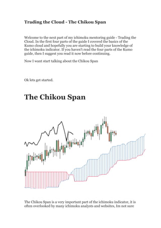 Trading the Cloud - The Chikou Span


Welcome to the next part of my ichimoku mentoring guide - Trading the
Cloud. In the first four parts of the guide I covered the basics of the
Kumo cloud and hopefully you are starting to build your knowledge of
the ichimoku indicator. If you haven't read the four parts of the Kumo
guide, then I suggest you read it now before continuing.

Now I want start talking about the Chikou Span




Ok lets get started.




The Chikou Span




The Chikou Span is a very important part of the ichimoku indicator, it is
often overlooked by many ichimoku analysts and websites, Im not sure
 