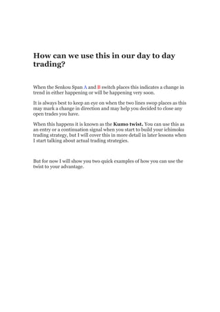 How can we use this in our day to day
trading?


When the Senkou Span A and B switch places this indicates a change in
trend in either happening or will be happening very soon.

It is always best to keep an eye on when the two lines swop places as this
may mark a change in direction and may help you decided to close any
open trades you have.

When this happens it is known as the Kumo twist. You can use this as
an entry or a continuation signal when you start to build your ichimoku
trading strategy, but I will cover this in more detail in later lessons when
I start talking about actual trading strategies.



But for now I will show you two quick examples of how you can use the
twist to your advantage.
 
