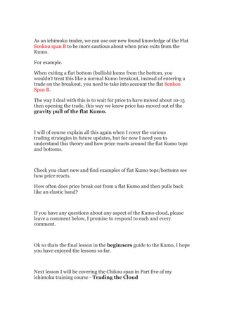 As an ichimoku trader, we can use our new found knowledge of the Flat
Senkou span B to be more cautious about when price exits from the
Kumo.

For example.

When exiting a flat bottom (bullish) kumo from the bottom, you
wouldn't treat this like a normal Kumo breakout, instead of entering a
trade on the breakout, you need to take into account the flat Senkou
Span B.

The way I deal with this is to wait for price to have moved about 10-15
then opening the trade, this way we know price has moved out of the
gravity pull of the flat Kumo.



I will of course explain all this again when I cover the various
trading strategies in future updates, but for now I need you to
understand this theory and how price reacts around the flat Kumo tops
and bottoms.



Check you chart now and find examples of flat Kumo tops/bottoms see
how price reacts.

How often does price break out from a flat Kumo and then pulls back
like an elastic band?



If you have any questions about any aspect of the Kumo cloud, please
leave a comment below, I promise to respond to each and every
comment.



Ok so thats the final lesson in the beginners guide to the Kumo, I hope
you have enjoyed the lessons so far.



Next lesson I will be covering the Chikou span in Part five of my
ichimoku training course - Trading the Cloud
 