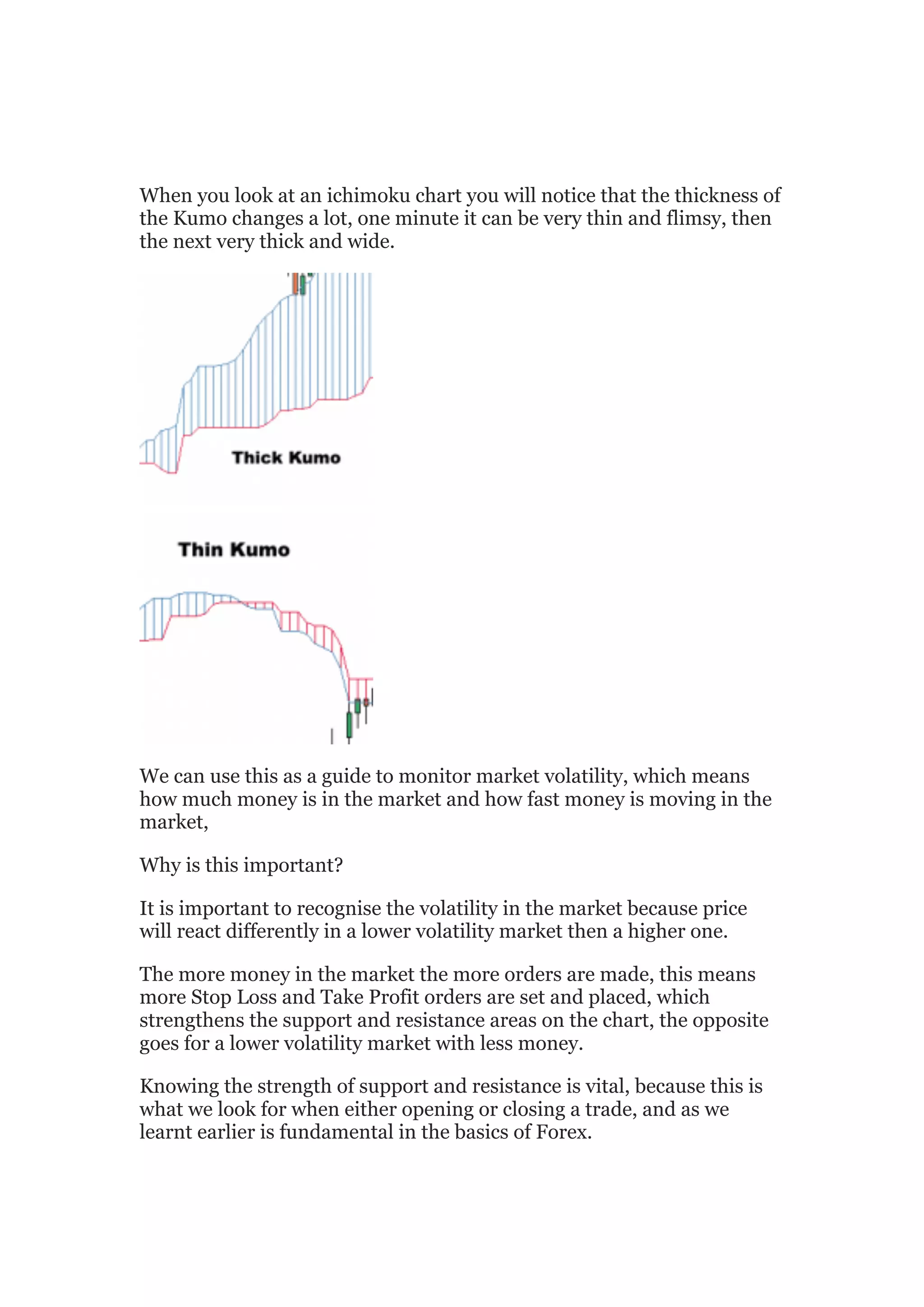 When you look at an ichimoku chart you will notice that the thickness of
the Kumo changes a lot, one minute it can be very thin and flimsy, then
the next very thick and wide.




We can use this as a guide to monitor market volatility, which means
how much money is in the market and how fast money is moving in the
market,

Why is this important?

It is important to recognise the volatility in the market because price
will react differently in a lower volatility market then a higher one.

The more money in the market the more orders are made, this means
more Stop Loss and Take Profit orders are set and placed, which
strengthens the support and resistance areas on the chart, the opposite
goes for a lower volatility market with less money.

Knowing the strength of support and resistance is vital, because this is
what we look for when either opening or closing a trade, and as we
learnt earlier is fundamental in the basics of Forex.
 