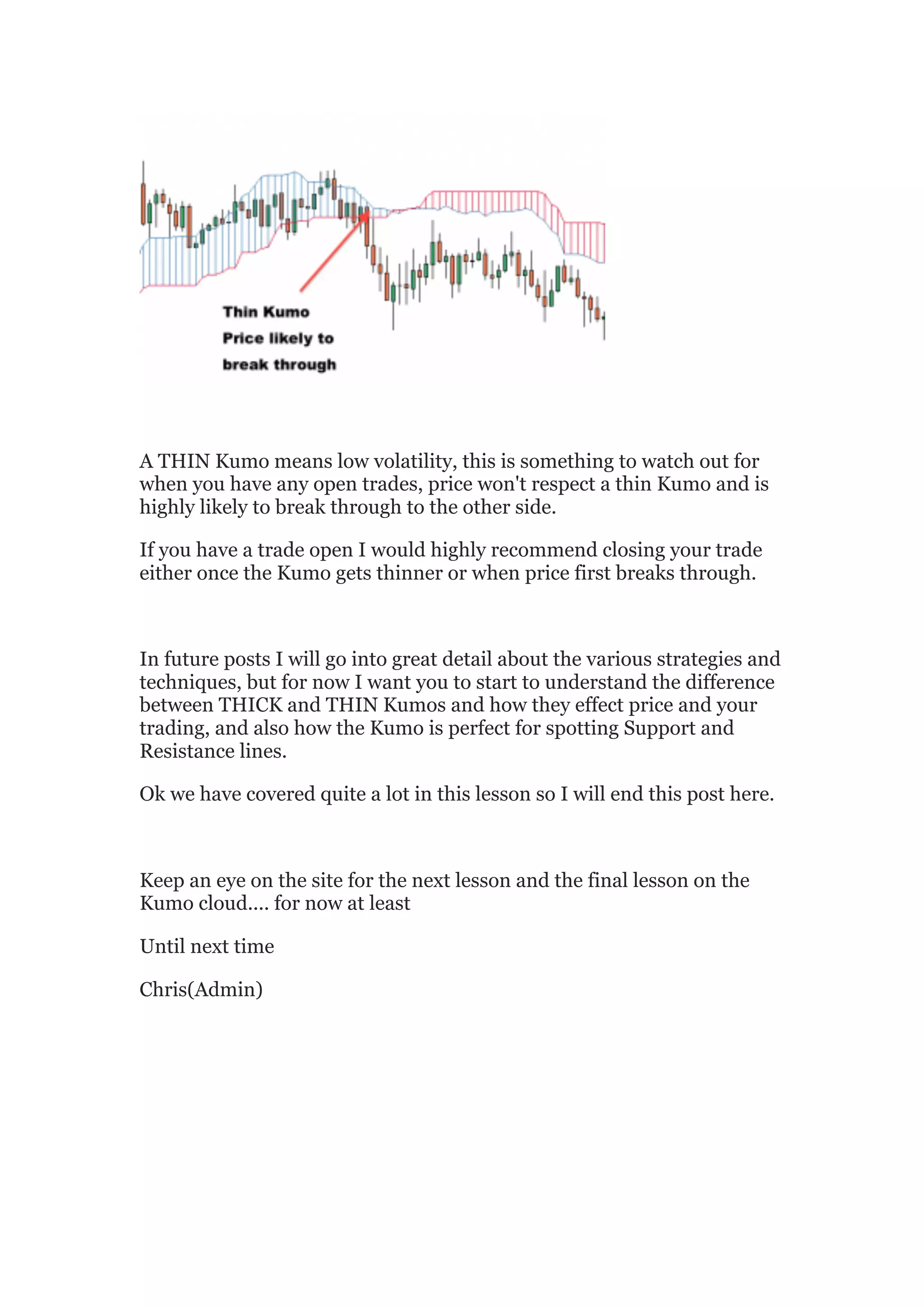 A THIN Kumo means low volatility, this is something to watch out for
when you have any open trades, price won't respect a thin Kumo and is
highly likely to break through to the other side.

If you have a trade open I would highly recommend closing your trade
either once the Kumo gets thinner or when price first breaks through.



In future posts I will go into great detail about the various strategies and
techniques, but for now I want you to start to understand the difference
between THICK and THIN Kumos and how they effect price and your
trading, and also how the Kumo is perfect for spotting Support and
Resistance lines.

Ok we have covered quite a lot in this lesson so I will end this post here.



Keep an eye on the site for the next lesson and the final lesson on the
Kumo cloud.... for now at least

Until next time

Chris(Admin)	
  
 