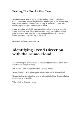 Trading The Cloud – Part Two


Welcome to Part Two of my ichimoku trading guide - Trading the
Cloud. In the first part of the guide I introduced you to the Kumo cloud,
sorry it was so short, but I wanted to keep it 'bite sized' I think it is
easier for you to digest and simpler to teach.

I want to go into a little bit more detail about how price reacts to the
Kumo cloud and how this gives the trader a very strong idea on how
price is moving, and how you can start to predict future moves and
trades just by quickly glancing at the chart.


Ok so this leads me to the next part




Identifying Trend Direction
with the Kumo Cloud

The first thing we need to know as we look at the ichimoku chart is what
direction the price is moving.

Is it Bullish (Moving up) or Bearish (Moving down)

We do this by looking where price is in relation to the Kumo Cloud

If price is above the cloud then the sentiment is Bullish, if price is below
the sentiment is Bearish.

Take a look at this chart below
 