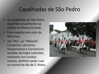 Cavalhadas de São Pedro
• As Cavalhadas de São Pedro
  decorrem anualmente na
  cidade da Ribeira Grande;
• Esta tradição tem mais de
  400 anos;
• Um "Rei", ou "Maioral",
  Cavaleiros, Lanceiros,
  Despenseiros e Corneteiros
  vestidos de trajes coloridos,
  montados em luzidios
  cavalos, desfilam pelas ruas
  na manhã do dia de S. Pedro.
 