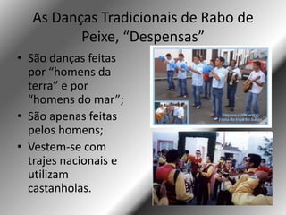 As Danças Tradicionais de Rabo de
         Peixe, “Despensas”
• São danças feitas
  por “homens da
  terra” e por
  “homens do mar”;
• São apenas feitas
  pelos homens;
• Vestem-se com
  trajes nacionais e
  utilizam
  castanholas.
 