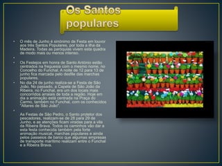 • O mês de Junho é sinónimo de Festa em louvor
aos três Santos Populares, por toda a ilha da
Madeira. Todas as paróquias vivem esta quadra
de modo mais ou menos intenso.
•
• Os Festejos em honra de Santo António estão
centrados na freguesia com o mesmo nome, no
Concelho do Funchal. A noite de 12 para 13 de
junho fica marcada pelo desfile das marchas
populares.
• No dia 24 de junho realiza-se a Festa de São
João. No passado, a Capela de São João da
Ribeira, no Funchal, era um dos locais mais
concorridos arraiais de toda a região. Hoje em
dia a animação está centrada na Praça do
Carmo, também no Funchal, com os conhecidos
"Altares de São João".
•
As Festas de São Pedro, o Santo protetor dos
pescadores, realizam-se de 28 para 29 de
Junho, e as atenções ficam viradas para a vila
da Ribeira Brava. Todos os caminhos vão dar a
esta festa conhecida também pela forte
animação musical, marchas populares e ainda
pelos passeios de barco que algumas empresas
de transporte marítimo realizam entre o Funchal
e a Ribeira Brava.
 