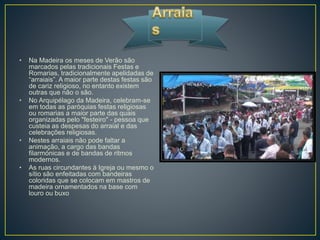 • Na Madeira os meses de Verão são
marcados pelas tradicionais Festas e
Romarias, tradicionalmente apelidadas de
“arraiais”. A maior parte destas festas são
de cariz religioso, no entanto existem
outras que não o são.
• No Arquipélago da Madeira, celebram-se
em todas as paróquias festas religiosas
ou romarias a maior parte das quais
organizadas pelo "festeiro" - pessoa que
custeia as despesas do arraial e das
celebrações religiosas.
• Nestes arraiais não pode faltar a
animação, a cargo das bandas
filarmónicas e de bandas de ritmos
modernos.
• As ruas circundantes à Igreja ou mesmo o
sítio são enfeitadas com bandeiras
coloridas que se colocam em mastros de
madeira ornamentados na base com
louro ou buxo
 