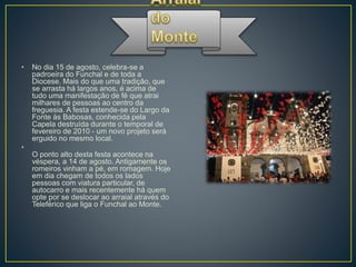 • No dia 15 de agosto, celebra-se a
padroeira do Funchal e de toda a
Diocese. Mais do que uma tradição, que
se arrasta há largos anos, é acima de
tudo uma manifestação de fé que atrai
milhares de pessoas ao centro da
freguesia. A festa estende-se do Largo da
Fonte às Babosas, conhecida pela
Capela destruída durante o temporal de
fevereiro de 2010 - um novo projeto será
erguido no mesmo local.
•
O ponto alto desta festa acontece na
véspera, a 14 de agosto. Antigamente os
romeiros vinham a pé, em romagem. Hoje
em dia chegam de todos os lados
pessoas com viatura particular, de
autocarro e mais recentemente há quem
opte por se deslocar ao arraial através do
Teleférico que liga o Funchal ao Monte.
 