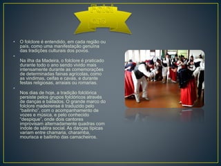 • O folclore é entendido, em cada região ou
país, como uma manifestação genuína
das tradições culturais dos povos.
•
Na ilha da Madeira, o folclore é praticado
durante todo o ano sendo vivido mais
intensamente durante as comemorações
de determinadas fainas agrícolas, como
as vindimas, ceifas e cavas, e durante
festas religiosas, arraiais ou romarias.
•
Nos dias de hoje, a tradição folclórica
persiste pelos grupos folclóricos através
de danças e bailados. O grande marco do
folclore madeirense é traduzido pelo
“bailinho”, com o acompanhamento de
vozes e música, e pelo conhecido
“despique”, onde dois cantores
improvisam alternadamente quadras com
índole de sátira social. As danças típicas
variam entre chamaria, charamba,
mourisca e bailinho das camacheiros.
 