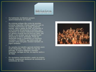 • Os habitantes da Madeira gostam
apaixonadamente de música.
•
As crónicas antigas dão conta de grandes
romarias religiosas e festas pagãs em que os
"muitos instrumentos de violas, guitarras,
frautas, rabis e gaitas de fole" se juntavam a
uma trovoaria de tambores e bombos, que
resultaram na música tradicional madeirense,
um género musical que se toca em casa, nas
festas e nos arraiais, que se carateriza por
despiques e ritmos animados. Pode ser
destacado ainda o charamba e a mourisca,
cantados, e o Bailinho, que tanto pode ser
cantado como dançado. Existem também os
jogos cantados.
•
As canções do trabalho agrícola também eram
muito frequentes, mas, estão em vias de
extinção. A música religiosa é também
frequente: cantigas de reis, do espírito santo e
de natal.
• Do riquíssimo instrumentário usado na música
popular madeirense destacam-se sobretudo os
cordofones de mão.
 