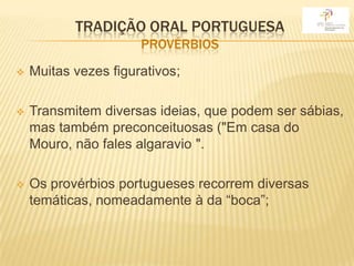 TRADIÇÃO ORAL PORTUGUESA
                      PROVÉRBIOS
   Muitas vezes figurativos;

   Transmitem diversas ideias, que podem ser sábias,
    mas também preconceituosas ("Em casa do
    Mouro, não fales algaravio ".

   Os provérbios portugueses recorrem diversas
    temáticas, nomeadamente à da “boca”;
 
