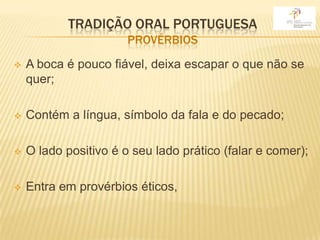 TRADIÇÃO ORAL PORTUGUESA
                       PROVÉRBIOS
   A boca é pouco fiável, deixa escapar o que não se
    quer;

   Contém a língua, símbolo da fala e do pecado;

   O lado positivo é o seu lado prático (falar e comer);

   Entra em provérbios éticos,
 