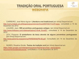 TRADIÇÃO ORAL PORTUGUESA
                                   WEBGRAFIA


   CARREIRO, José Maria Aguiar- Literatura oral tradicional [em linha] Disponível em
http://comunidade.sol.pt/blogs/josecarreiro/archive/2007/04/11/LOT.aspx, consultado a 14 de
Dezembro de 2012
   LAUAND, Jean- 500 provérbios portugueses antigos [em linha] Disponível em
http://www.hottopos.com/vdletras4/jeans2.htm#_ftnref51, consultado a 14 de Dezembro de
2012
   LEVI, Florence- O simbolismo da boca através de alguns provérbios portugueses
    [em linha] Disponível em:
http://www.paremia.org/paremia/PAREMIA6/P6-58.pdf, Consultado em 14 de Dezembro de
2012

   NUNES, Rosalina Simão- Textos da tradição oral [em linha] disponível em
https://sites.google.com/site/eportuguesrsn/Home/recursos---apoio/apoio-
recursos/textosdatradicaooral, consultado a 13 de Dezembro de 2012
 