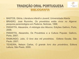 TRADIÇÃO ORAL PORTUGUESA
                           BIBLIOGRAFIA

   BASTOS, Glória, Literatura infantil e Juvenil, Universidade Aberta
   BRASÃO, José Ruivinho, Os provérbios estão vivos no Algarve:
    pesquisa paremiológica em Paderne, Notícias, 1998;
   PARAFITA, Alexandre, A mitologia dos Mouros, Edições Gailivro, Porto,
    2006;
   PARAFITA, Alexandre, Os Provérbios e a Cultura Popular, Gailivro,
    Porto, 2007;
   RAIMUNDO, Julio, O livro dos mil provérbios, Editora Escala, São
    Paulo, 2007;
   TEIXEIRA, Nelson Carlos, O grande livro dos provérbios, Editora
    Leitura, São Paulo, 2000.
 