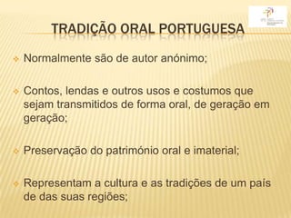 TRADIÇÃO ORAL PORTUGUESA
   Normalmente são de autor anónimo;

   Contos, lendas e outros usos e costumos que
    sejam transmitidos de forma oral, de geração em
    geração;

   Preservação do património oral e imaterial;

   Representam a cultura e as tradições de um país
    de das suas regiões;
 