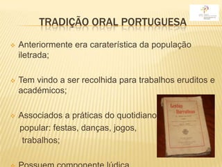 TRADIÇÃO ORAL PORTUGUESA
   Anteriormente era caraterística da população
    iletrada;

   Tem vindo a ser recolhida para trabalhos eruditos e
    académicos;

   Associados a práticas do quotidiano
    popular: festas, danças, jogos,
     trabalhos;
 
