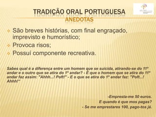 TRADIÇÃO ORAL PORTUGUESA
                                ANEDOTAS
   São breves histórias, com final engraçado,
    imprevisto e humorístico;
   Provoca risos;
   Possuí componente recreativa.

Sabes qual é a diferença entre um homem que se suicida, atirando-se do 11º
andar e o outro que se atira do 1º andar? - É que o homem que se atira do 11º
andar faz assim: "Ahhh...! Poft!" - E o que se atira do 1º andar faz: "Poft...!
Ahhh!“


                                                       -Empresta-me 50 euros.
                                                -  E quando é que mos pagas?
                                      -   - Se me emprestares 100, pago-tos já.
 