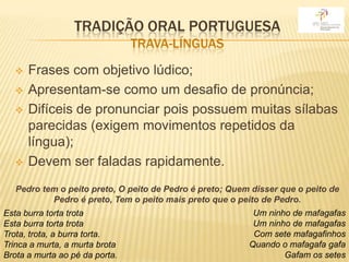 TRADIÇÃO ORAL PORTUGUESA
                                TRAVA-LÍNGUAS
     Frases com objetivo lúdico;
     Apresentam-se como um desafio de pronúncia;
     Difíceis de pronunciar pois possuem muitas sílabas
      parecidas (exigem movimentos repetidos da
      língua);
     Devem ser faladas rapidamente.
   Pedro tem o peito preto, O peito de Pedro é preto; Quem disser que o peito de
           Pedro é preto, Tem o peito mais preto que o peito de Pedro.
Esta burra torta trota                                     Um ninho de mafagafas
Esta burra torta trota                                     Um ninho de mafagafas
Trota, trota, a burra torta.                               Com sete mafagafinhos
Trinca a murta, a murta brota                             Quando o mafagafa gafa
Brota a murta ao pé da porta.                                     Gafam os setes
 