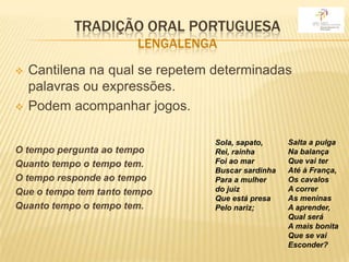 TRADIÇÃO ORAL PORTUGUESA
                        LENGALENGA
   Cantilena na qual se repetem determinadas
    palavras ou expressões.
   Podem acompanhar jogos.

                                 Sola, sapato,     Salta a pulga
O tempo pergunta ao tempo        Rei, rainha       Na balança
Quanto tempo o tempo tem.        Foi ao mar        Que vai ter
                                 Buscar sardinha   Até à França,
O tempo responde ao tempo        Para a mulher     Os cavalos
Que o tempo tem tanto tempo      do juiz           A correr
                                 Que está presa    As meninas
Quanto tempo o tempo tem.        Pelo nariz;       A aprender,
                                                   Qual será
                                                   A mais bonita
                                                   Que se vai
                                                   Esconder?
 