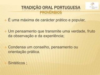 TRADIÇÃO ORAL PORTUGUESA
                     PROVÉRBIOS
   É uma máxima de carácter prático e popular,

   Um pensamento que transmite uma verdade, fruto
    da observação e da experiência;

   Condensa um conselho, pensamento ou
    orientação prática.

   Sintéticos ;
 